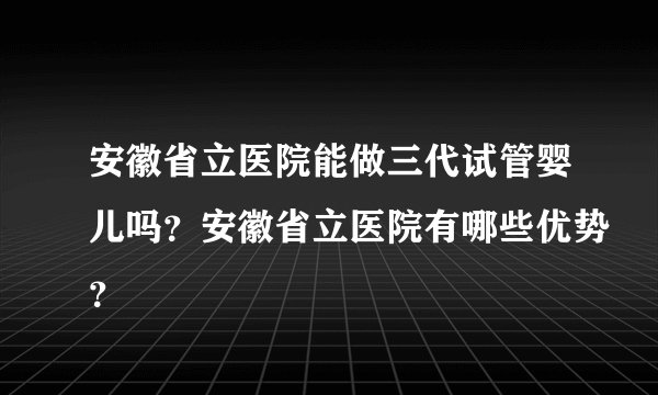 安徽省立医院能做三代试管婴儿吗？安徽省立医院有哪些优势？