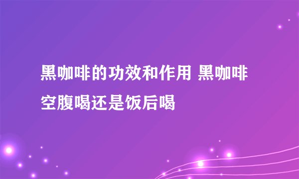 黑咖啡的功效和作用 黑咖啡空腹喝还是饭后喝
