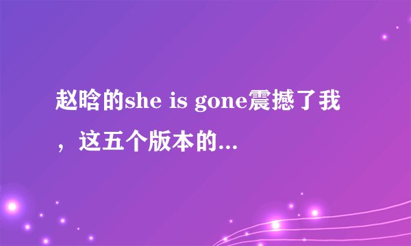 赵晗的she is gone震撼了我,这五个版本的she is gone哪个更好
