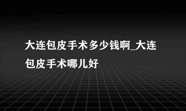 大连包皮手术多少钱啊_大连包皮手术哪儿好