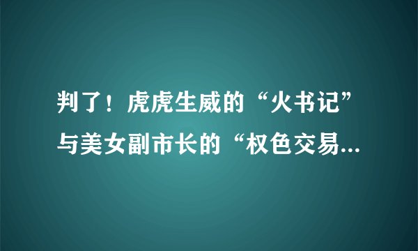 判了！虎虎生威的“火书记”与美女副市长的“权色交易”细节曝光