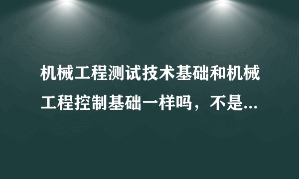 机械工程测试技术基础和机械工程控制基础一样吗，不是有什么区别