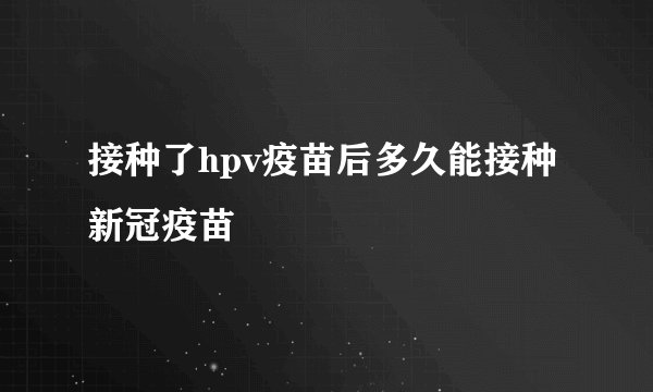 接种了hpv疫苗后多久能接种新冠疫苗