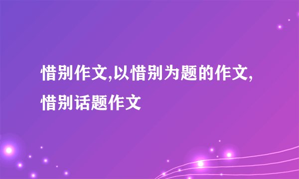 惜别作文,以惜别为题的作文,惜别话题作文