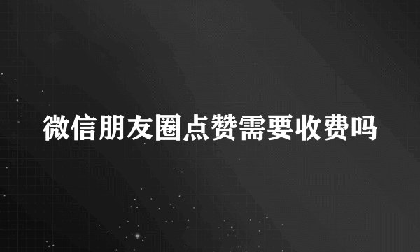 微信朋友圈点赞需要收费吗