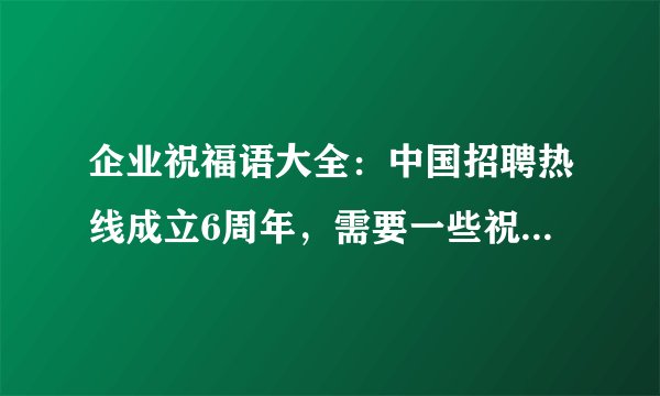 企业祝福语大全:中国招聘热线成立6周年,需要一些祝福语,请各位给些好的电子,感谢!