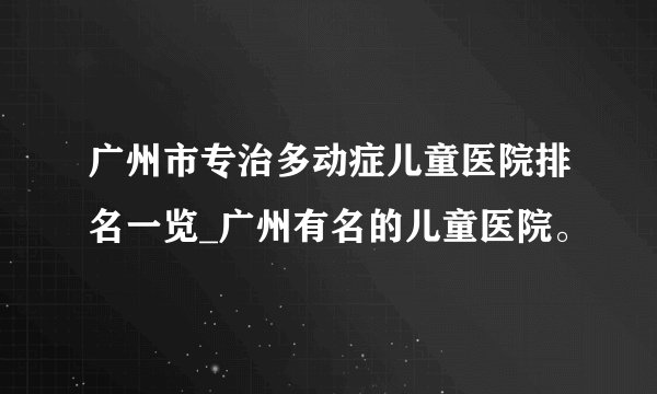 广州市专治多动症儿童医院排名一览_广州有名的儿童医院。