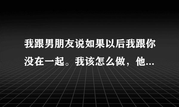我跟男朋友说如果以后我跟你没在一起。我该怎么做，他说不要想多了，好好的就行是代表什么？