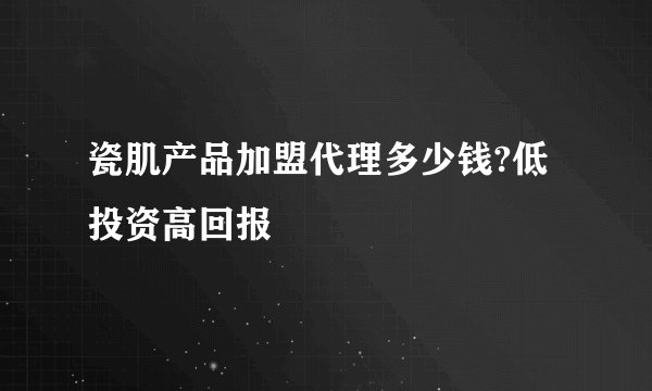 瓷肌产品加盟代理多少钱?低投资高回报