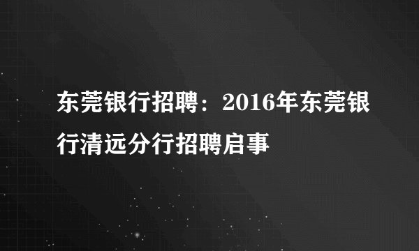 东莞银行招聘:2016年东莞银行清远分行招聘启事