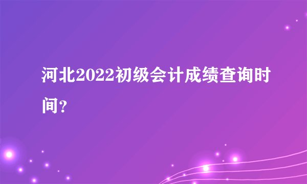 河北2022初级会计成绩查询时间？