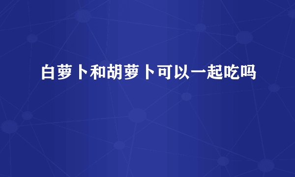 白萝卜和胡萝卜可以一起吃吗