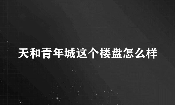 天和青年城这个楼盘怎么样