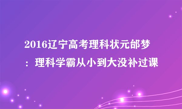 2016辽宁高考理科状元邰梦玥：理科学霸从小到大没补过课