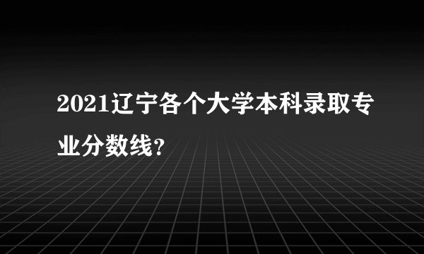 2021辽宁各个大学本科录取专业分数线？
