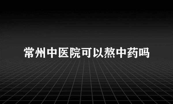 常州中医院可以熬中药吗