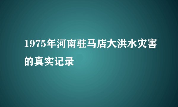 1975年河南驻马店大洪水灾害的真实记录