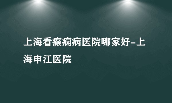 上海看癫痫病医院哪家好-上海申江医院