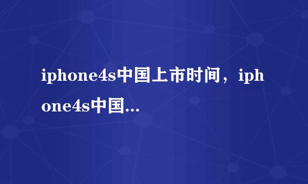 iphone4s中国上市时间,iphone4s中国上市的时间具体是多少?请问苹果iphone4S什么时候在中国上市?