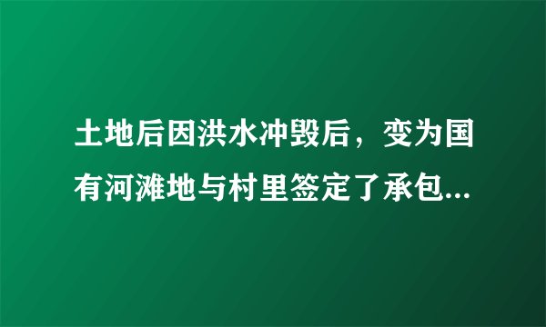 土地后因洪水冲毁后，变为国有河滩地与村里签定了承包协议，并投入巨资恢复原貌，如政府收回，能否赔偿。