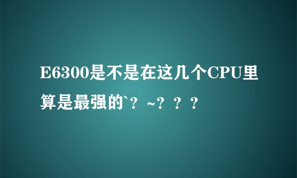 E6300是不是在这几个CPU里算是最强的`？~？？？