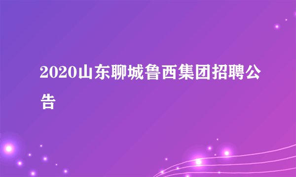 2020山东聊城鲁西集团招聘公告