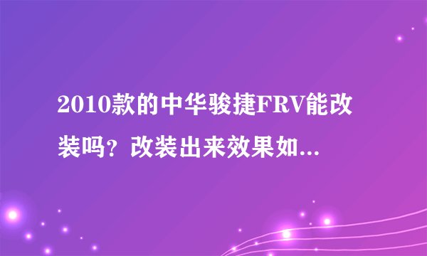 2010款的中华骏捷FRV能改装吗？改装出来效果如何、各位帮忙提哈意见…