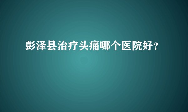 彭泽县治疗头痛哪个医院好？