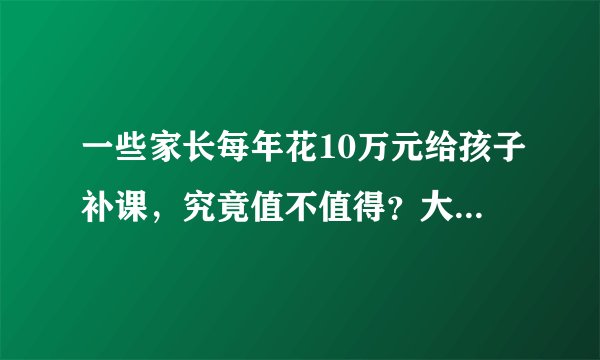 一些家长每年花10万元给孩子补课，究竟值不值得？大家有什么看法？