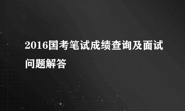 2016国考笔试成绩查询及面试问题解答