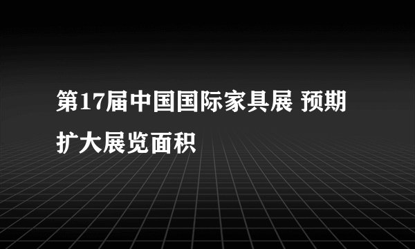 第17届中国国际家具展 预期扩大展览面积