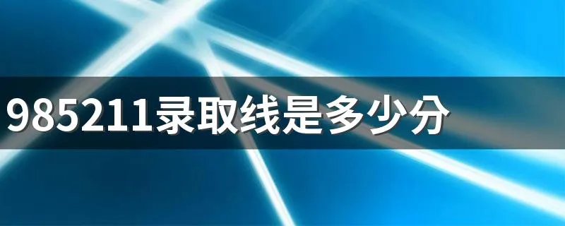985211录取线是多少分 2021年的985211分数线
