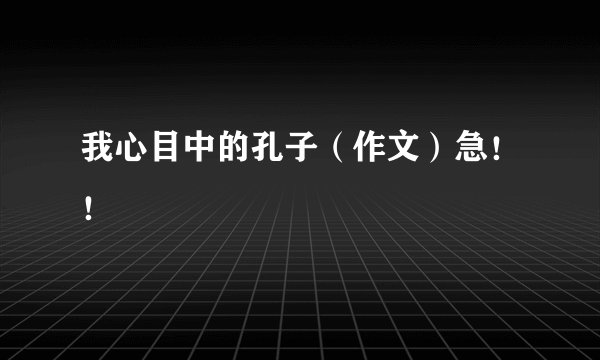 我心目中的孔子（作文）急！！
