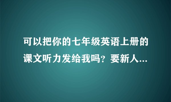 可以把你的七年级英语上册的课文听力发给我吗？要新人教版、MP3格式的！