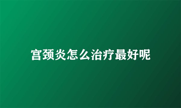 宫颈炎怎么治疗最好呢