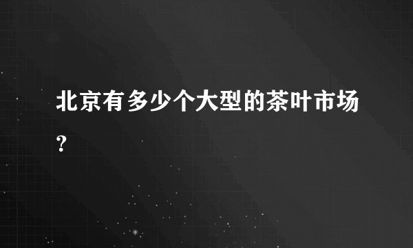 北京有多少个大型的茶叶市场？