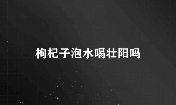 枸杞子泡水喝壮阳吗