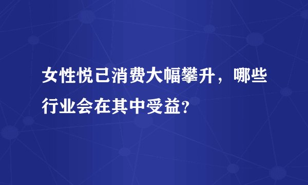 女性悦己消费大幅攀升，哪些行业会在其中受益？
