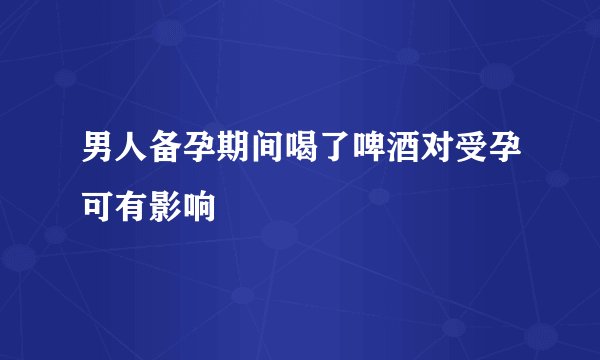 男人备孕期间喝了啤酒对受孕可有影响