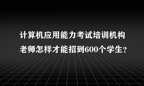 计算机应用能力考试培训机构老师怎样才能招到600个学生?