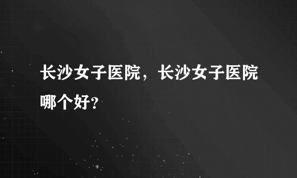 长沙女子医院,长沙女子医院哪个好?