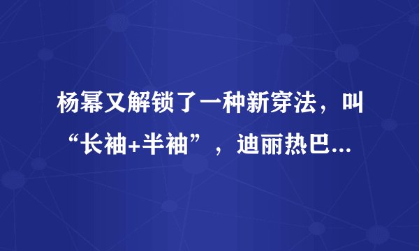 杨幂又解锁了一种新穿法，叫“长袖+半袖”，迪丽热巴看了也心动