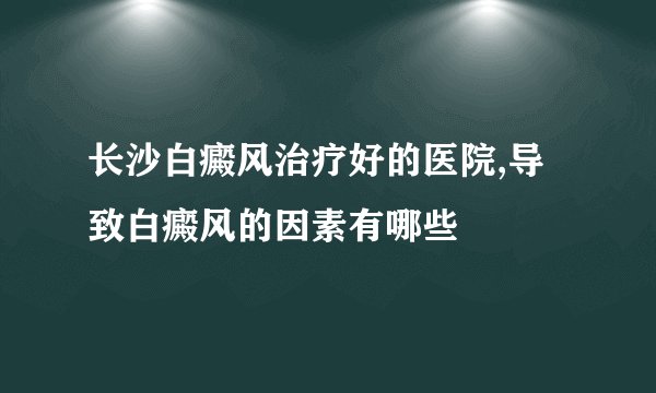 长沙白癜风治疗好的医院,导致白癜风的因素有哪些