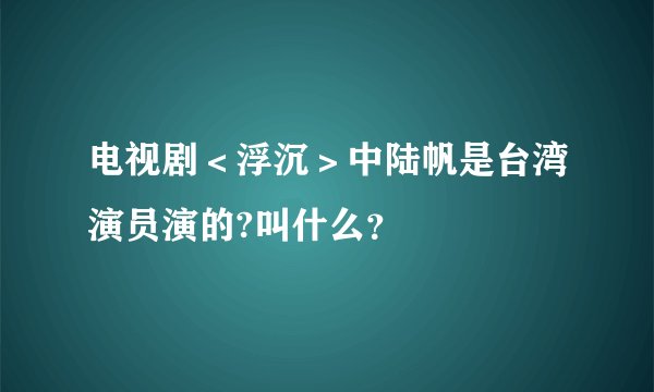 电视剧＜浮沉＞中陆帆是台湾演员演的?叫什么？