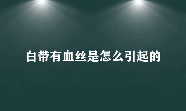 白带有血丝是怎么引起的
