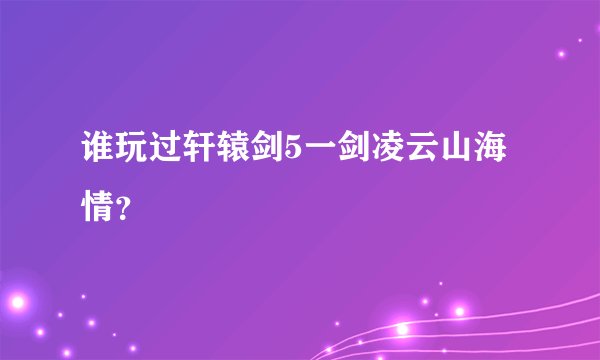谁玩过轩辕剑5一剑凌云山海情？