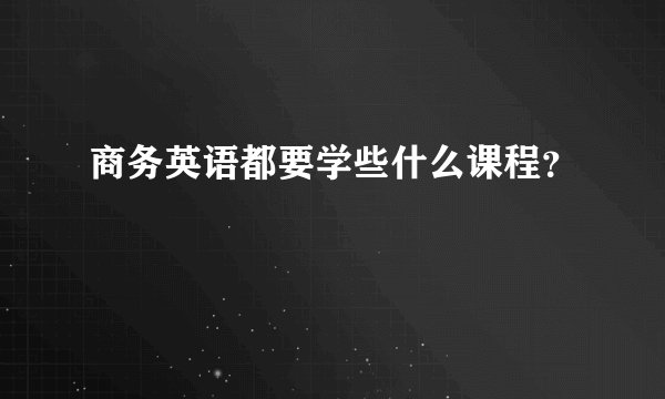 商务英语都要学些什么课程？