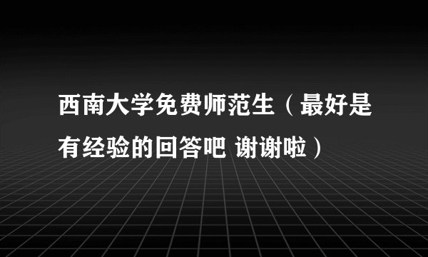 西南大学免费师范生(最好是有经验的回答吧 谢谢啦)