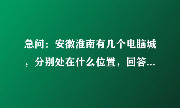 急问:安徽淮南有几个电脑城,分别处在什么位置,回答正确100分为报