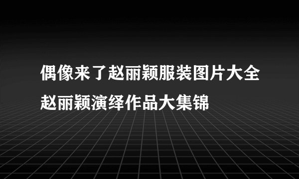 偶像来了赵丽颖服装图片大全赵丽颖演绎作品大集锦